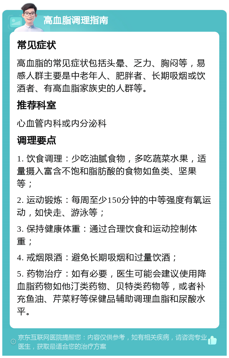 高血脂调理指南 常见症状 高血脂的常见症状包括头晕、乏力、胸闷等，易感人群主要是中老年人、肥胖者、长期吸烟或饮酒者、有高血脂家族史的人群等。 推荐科室 心血管内科或内分泌科 调理要点 1. 饮食调理：少吃油腻食物，多吃蔬菜水果，适量摄入富含不饱和脂肪酸的食物如鱼类、坚果等； 2. 运动锻炼：每周至少150分钟的中等强度有氧运动，如快走、游泳等； 3. 保持健康体重：通过合理饮食和运动控制体重； 4. 戒烟限酒：避免长期吸烟和过量饮酒； 5. 药物治疗：如有必要，医生可能会建议使用降血脂药物如他汀类药物、贝特类药物等，或者补充鱼油、芹菜籽等保健品辅助调理血脂和尿酸水平。