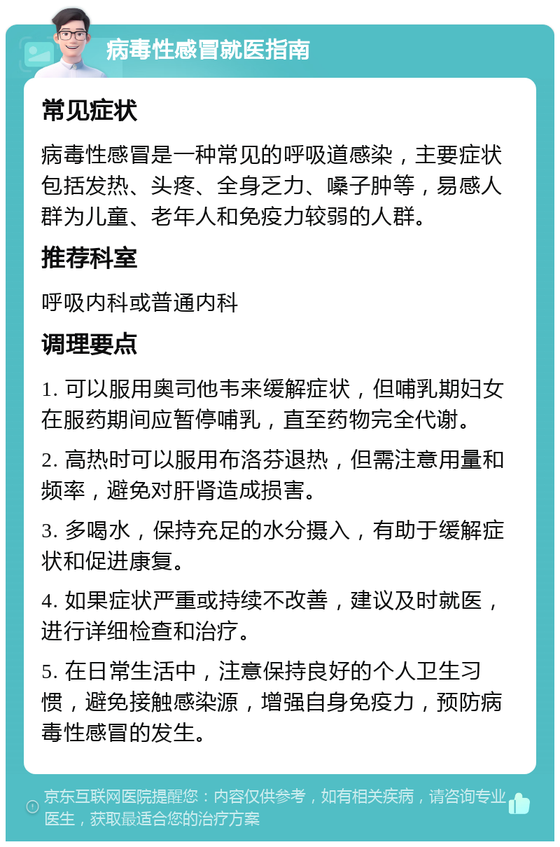 病毒性感冒就医指南 常见症状 病毒性感冒是一种常见的呼吸道感染，主要症状包括发热、头疼、全身乏力、嗓子肿等，易感人群为儿童、老年人和免疫力较弱的人群。 推荐科室 呼吸内科或普通内科 调理要点 1. 可以服用奥司他韦来缓解症状，但哺乳期妇女在服药期间应暂停哺乳，直至药物完全代谢。 2. 高热时可以服用布洛芬退热，但需注意用量和频率，避免对肝肾造成损害。 3. 多喝水，保持充足的水分摄入，有助于缓解症状和促进康复。 4. 如果症状严重或持续不改善，建议及时就医，进行详细检查和治疗。 5. 在日常生活中，注意保持良好的个人卫生习惯，避免接触感染源，增强自身免疫力，预防病毒性感冒的发生。