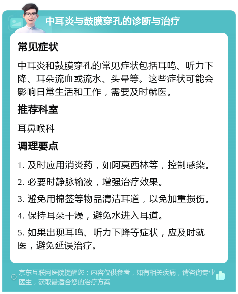 中耳炎与鼓膜穿孔的诊断与治疗 常见症状 中耳炎和鼓膜穿孔的常见症状包括耳鸣、听力下降、耳朵流血或流水、头晕等。这些症状可能会影响日常生活和工作，需要及时就医。 推荐科室 耳鼻喉科 调理要点 1. 及时应用消炎药，如阿莫西林等，控制感染。 2. 必要时静脉输液，增强治疗效果。 3. 避免用棉签等物品清洁耳道，以免加重损伤。 4. 保持耳朵干燥，避免水进入耳道。 5. 如果出现耳鸣、听力下降等症状，应及时就医，避免延误治疗。