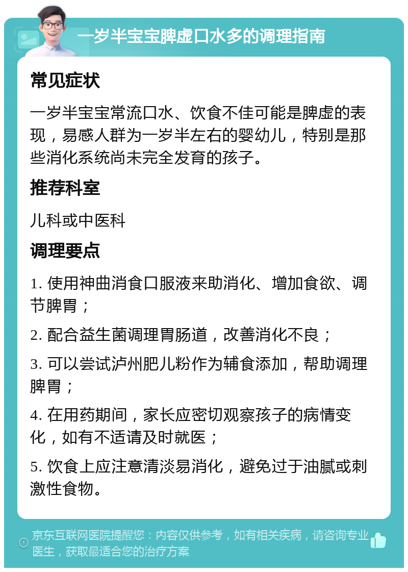 一岁半宝宝脾虚口水多的调理指南 常见症状 一岁半宝宝常流口水、饮食不佳可能是脾虚的表现，易感人群为一岁半左右的婴幼儿，特别是那些消化系统尚未完全发育的孩子。 推荐科室 儿科或中医科 调理要点 1. 使用神曲消食口服液来助消化、增加食欲、调节脾胃； 2. 配合益生菌调理胃肠道，改善消化不良； 3. 可以尝试泸州肥儿粉作为辅食添加，帮助调理脾胃； 4. 在用药期间，家长应密切观察孩子的病情变化，如有不适请及时就医； 5. 饮食上应注意清淡易消化，避免过于油腻或刺激性食物。