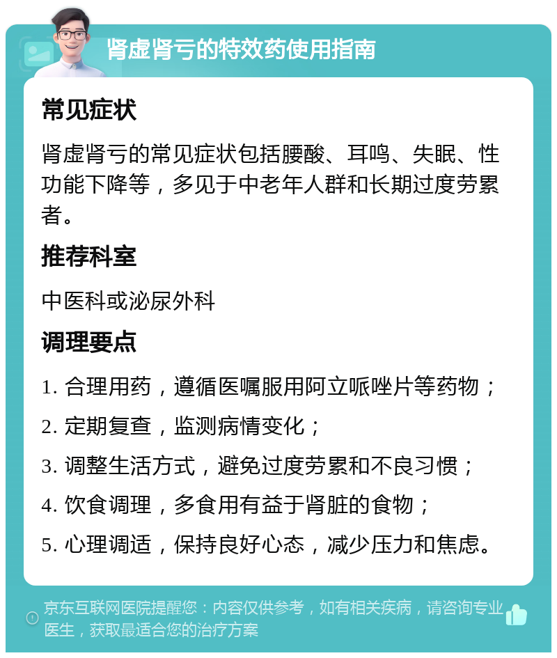 肾虚肾亏的特效药使用指南 常见症状 肾虚肾亏的常见症状包括腰酸、耳鸣、失眠、性功能下降等，多见于中老年人群和长期过度劳累者。 推荐科室 中医科或泌尿外科 调理要点 1. 合理用药，遵循医嘱服用阿立哌唑片等药物； 2. 定期复查，监测病情变化； 3. 调整生活方式，避免过度劳累和不良习惯； 4. 饮食调理，多食用有益于肾脏的食物； 5. 心理调适，保持良好心态，减少压力和焦虑。