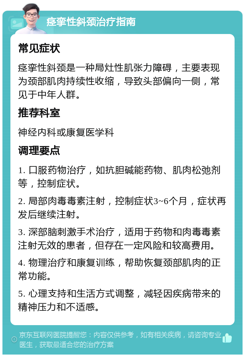 痉挛性斜颈治疗指南 常见症状 痉挛性斜颈是一种局灶性肌张力障碍，主要表现为颈部肌肉持续性收缩，导致头部偏向一侧，常见于中年人群。 推荐科室 神经内科或康复医学科 调理要点 1. 口服药物治疗，如抗胆碱能药物、肌肉松弛剂等，控制症状。 2. 局部肉毒毒素注射，控制症状3~6个月，症状再发后继续注射。 3. 深部脑刺激手术治疗，适用于药物和肉毒毒素注射无效的患者，但存在一定风险和较高费用。 4. 物理治疗和康复训练，帮助恢复颈部肌肉的正常功能。 5. 心理支持和生活方式调整，减轻因疾病带来的精神压力和不适感。