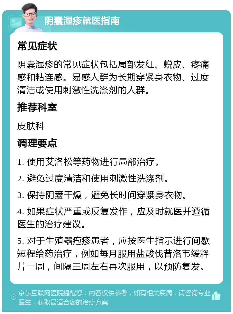 阴囊湿疹就医指南 常见症状 阴囊湿疹的常见症状包括局部发红、蜕皮、疼痛感和粘连感。易感人群为长期穿紧身衣物、过度清洁或使用刺激性洗涤剂的人群。 推荐科室 皮肤科 调理要点 1. 使用艾洛松等药物进行局部治疗。 2. 避免过度清洁和使用刺激性洗涤剂。 3. 保持阴囊干燥，避免长时间穿紧身衣物。 4. 如果症状严重或反复发作，应及时就医并遵循医生的治疗建议。 5. 对于生殖器疱疹患者，应按医生指示进行间歇短程给药治疗，例如每月服用盐酸伐昔洛韦缓释片一周，间隔三周左右再次服用，以预防复发。