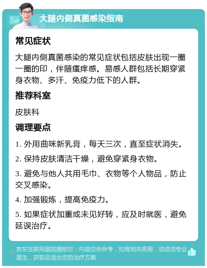 大腿内侧真菌感染指南 常见症状 大腿内侧真菌感染的常见症状包括皮肤出现一圈一圈的印，伴随瘙痒感。易感人群包括长期穿紧身衣物、多汗、免疫力低下的人群。 推荐科室 皮肤科 调理要点 1. 外用曲咪新乳膏，每天三次，直至症状消失。 2. 保持皮肤清洁干燥，避免穿紧身衣物。 3. 避免与他人共用毛巾、衣物等个人物品，防止交叉感染。 4. 加强锻炼，提高免疫力。 5. 如果症状加重或未见好转，应及时就医，避免延误治疗。