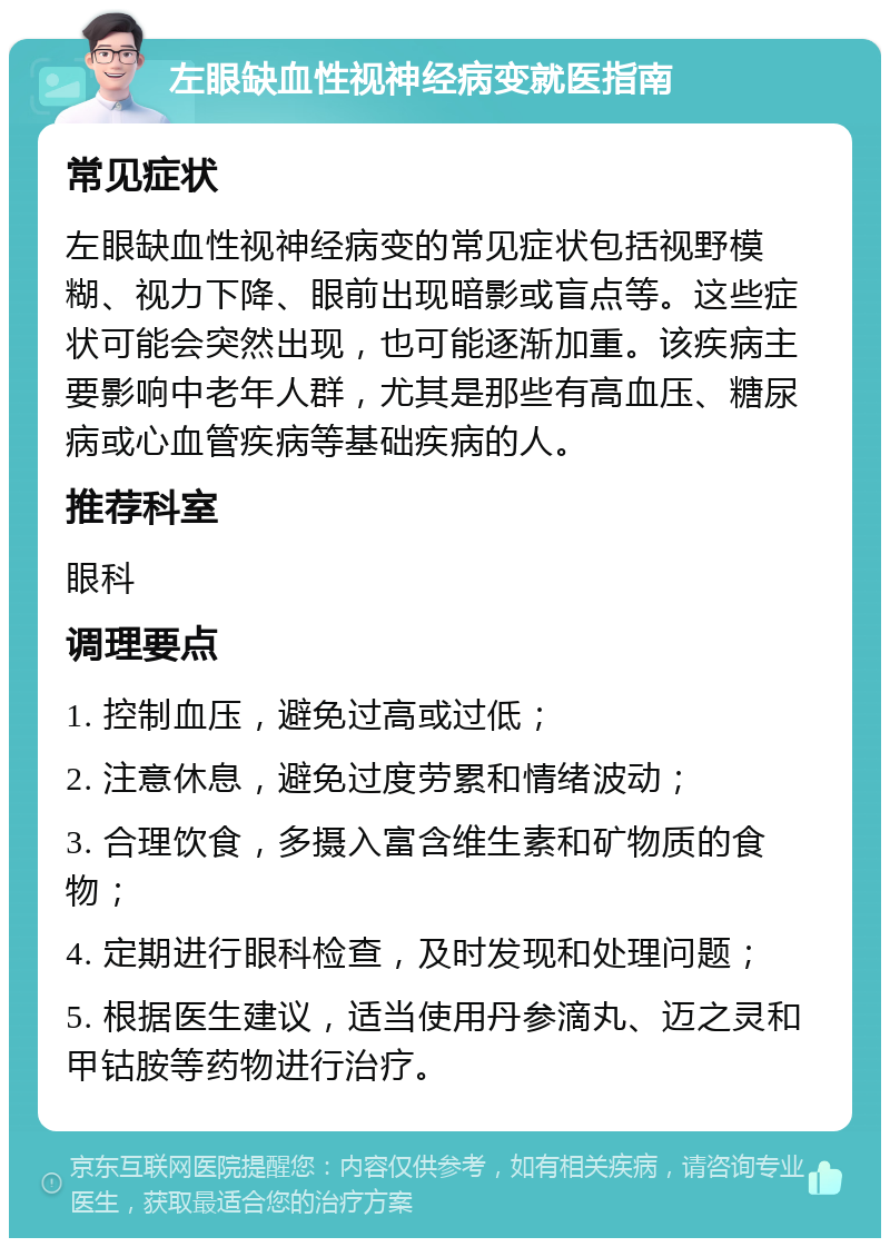 左眼缺血性视神经病变就医指南 常见症状 左眼缺血性视神经病变的常见症状包括视野模糊、视力下降、眼前出现暗影或盲点等。这些症状可能会突然出现，也可能逐渐加重。该疾病主要影响中老年人群，尤其是那些有高血压、糖尿病或心血管疾病等基础疾病的人。 推荐科室 眼科 调理要点 1. 控制血压，避免过高或过低； 2. 注意休息，避免过度劳累和情绪波动； 3. 合理饮食，多摄入富含维生素和矿物质的食物； 4. 定期进行眼科检查，及时发现和处理问题； 5. 根据医生建议，适当使用丹参滴丸、迈之灵和甲钴胺等药物进行治疗。