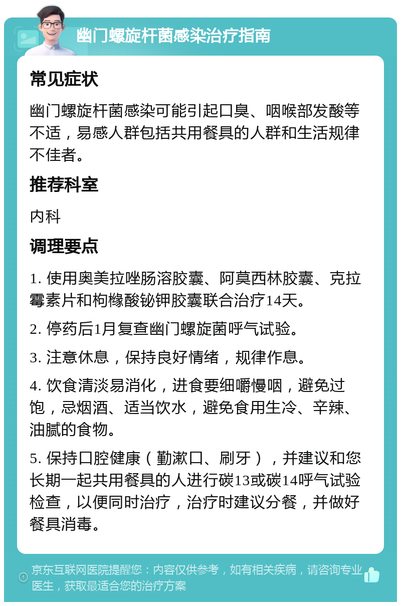 幽门螺旋杆菌感染治疗指南 常见症状 幽门螺旋杆菌感染可能引起口臭、咽喉部发酸等不适，易感人群包括共用餐具的人群和生活规律不佳者。 推荐科室 内科 调理要点 1. 使用奥美拉唑肠溶胶囊、阿莫西林胶囊、克拉霉素片和枸橼酸铋钾胶囊联合治疗14天。 2. 停药后1月复查幽门螺旋菌呼气试验。 3. 注意休息，保持良好情绪，规律作息。 4. 饮食清淡易消化，进食要细嚼慢咽，避免过饱，忌烟酒、适当饮水，避免食用生冷、辛辣、油腻的食物。 5. 保持口腔健康（勤漱口、刷牙），并建议和您长期一起共用餐具的人进行碳13或碳14呼气试验检查，以便同时治疗，治疗时建议分餐，并做好餐具消毒。