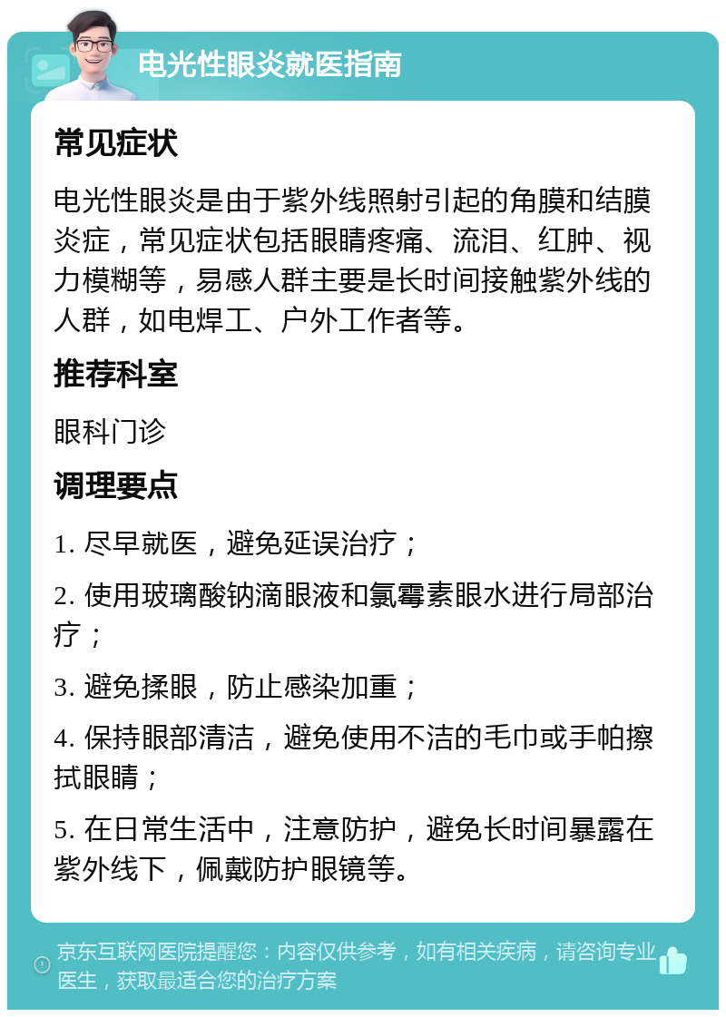 电光性眼炎就医指南 常见症状 电光性眼炎是由于紫外线照射引起的角膜和结膜炎症，常见症状包括眼睛疼痛、流泪、红肿、视力模糊等，易感人群主要是长时间接触紫外线的人群，如电焊工、户外工作者等。 推荐科室 眼科门诊 调理要点 1. 尽早就医，避免延误治疗； 2. 使用玻璃酸钠滴眼液和氯霉素眼水进行局部治疗； 3. 避免揉眼，防止感染加重； 4. 保持眼部清洁，避免使用不洁的毛巾或手帕擦拭眼睛； 5. 在日常生活中，注意防护，避免长时间暴露在紫外线下，佩戴防护眼镜等。