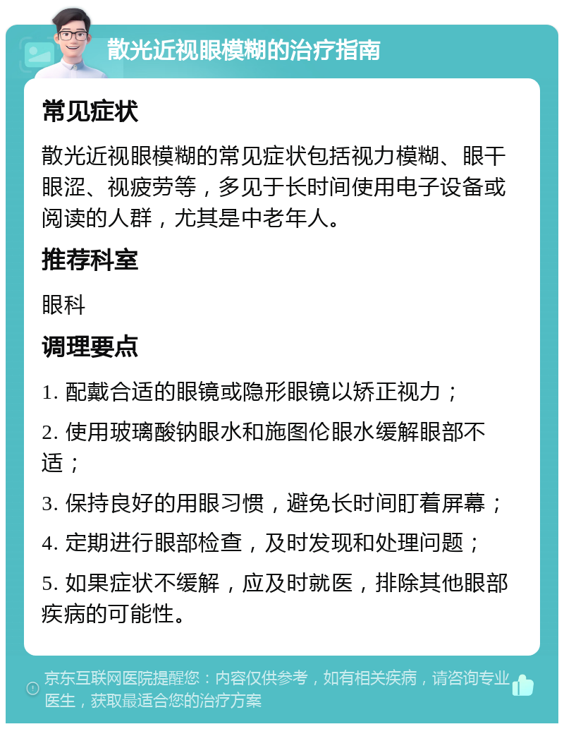 散光近视眼模糊的治疗指南 常见症状 散光近视眼模糊的常见症状包括视力模糊、眼干眼涩、视疲劳等，多见于长时间使用电子设备或阅读的人群，尤其是中老年人。 推荐科室 眼科 调理要点 1. 配戴合适的眼镜或隐形眼镜以矫正视力； 2. 使用玻璃酸钠眼水和施图伦眼水缓解眼部不适； 3. 保持良好的用眼习惯，避免长时间盯着屏幕； 4. 定期进行眼部检查，及时发现和处理问题； 5. 如果症状不缓解，应及时就医，排除其他眼部疾病的可能性。