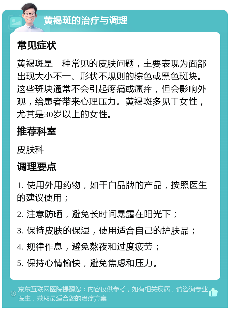 黄褐斑的治疗与调理 常见症状 黄褐斑是一种常见的皮肤问题，主要表现为面部出现大小不一、形状不规则的棕色或黑色斑块。这些斑块通常不会引起疼痛或瘙痒，但会影响外观，给患者带来心理压力。黄褐斑多见于女性，尤其是30岁以上的女性。 推荐科室 皮肤科 调理要点 1. 使用外用药物，如千白品牌的产品，按照医生的建议使用； 2. 注意防晒，避免长时间暴露在阳光下； 3. 保持皮肤的保湿，使用适合自己的护肤品； 4. 规律作息，避免熬夜和过度疲劳； 5. 保持心情愉快，避免焦虑和压力。