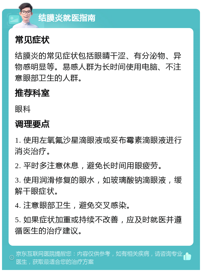 结膜炎就医指南 常见症状 结膜炎的常见症状包括眼睛干涩、有分泌物、异物感明显等。易感人群为长时间使用电脑、不注意眼部卫生的人群。 推荐科室 眼科 调理要点 1. 使用左氧氟沙星滴眼液或妥布霉素滴眼液进行消炎治疗。 2. 平时多注意休息，避免长时间用眼疲劳。 3. 使用润滑修复的眼水，如玻璃酸钠滴眼液，缓解干眼症状。 4. 注意眼部卫生，避免交叉感染。 5. 如果症状加重或持续不改善，应及时就医并遵循医生的治疗建议。