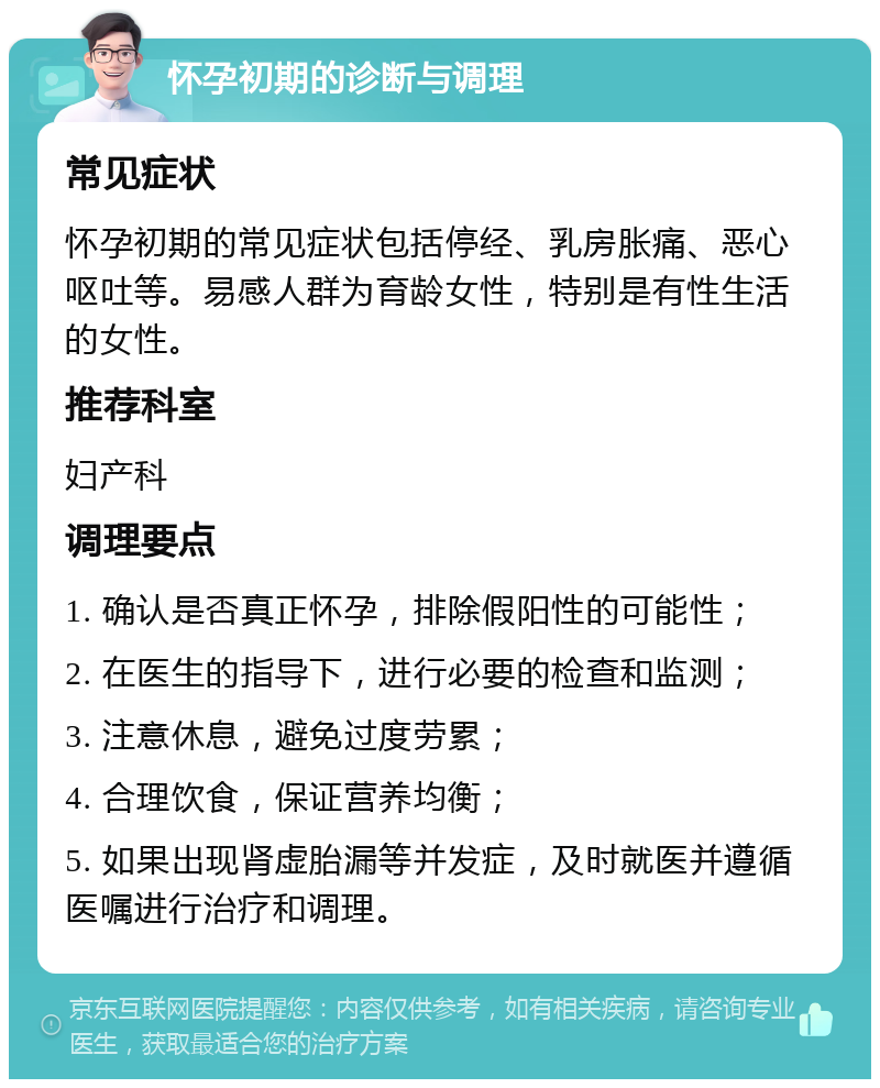 怀孕初期的诊断与调理 常见症状 怀孕初期的常见症状包括停经、乳房胀痛、恶心呕吐等。易感人群为育龄女性，特别是有性生活的女性。 推荐科室 妇产科 调理要点 1. 确认是否真正怀孕，排除假阳性的可能性； 2. 在医生的指导下，进行必要的检查和监测； 3. 注意休息，避免过度劳累； 4. 合理饮食，保证营养均衡； 5. 如果出现肾虚胎漏等并发症，及时就医并遵循医嘱进行治疗和调理。