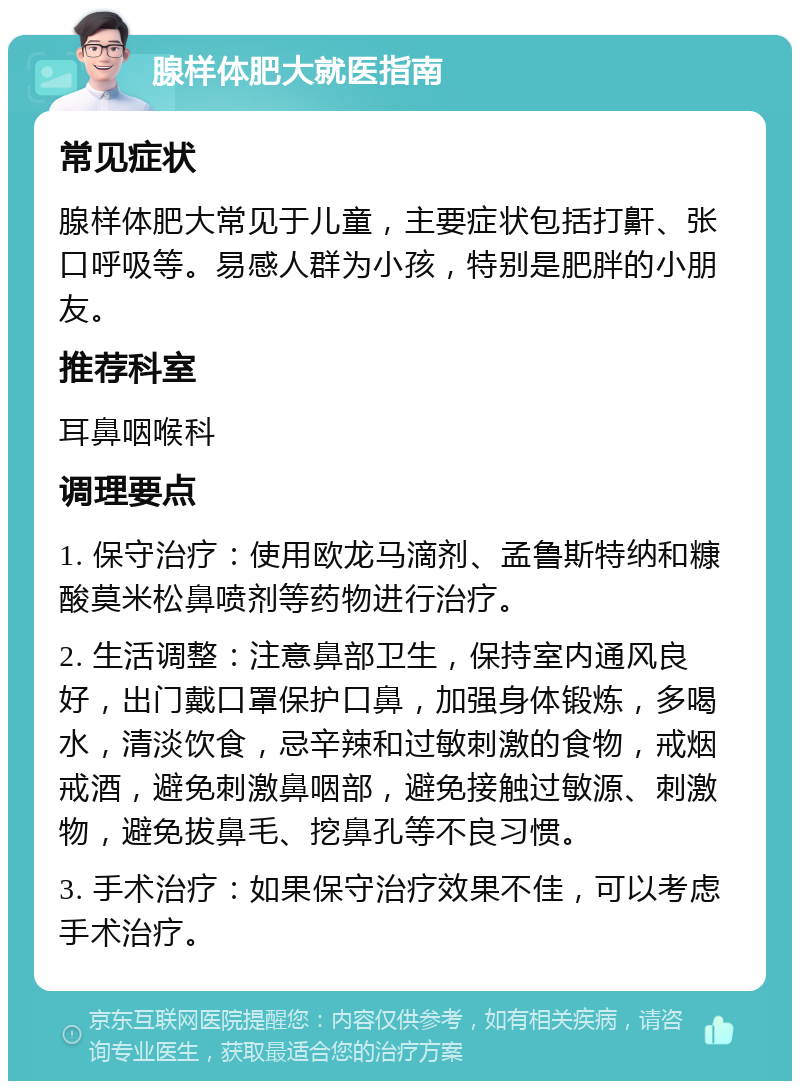 腺样体肥大就医指南 常见症状 腺样体肥大常见于儿童，主要症状包括打鼾、张口呼吸等。易感人群为小孩，特别是肥胖的小朋友。 推荐科室 耳鼻咽喉科 调理要点 1. 保守治疗：使用欧龙马滴剂、孟鲁斯特纳和糠酸莫米松鼻喷剂等药物进行治疗。 2. 生活调整：注意鼻部卫生，保持室内通风良好，出门戴口罩保护口鼻，加强身体锻炼，多喝水，清淡饮食，忌辛辣和过敏刺激的食物，戒烟戒酒，避免刺激鼻咽部，避免接触过敏源、刺激物，避免拔鼻毛、挖鼻孔等不良习惯。 3. 手术治疗：如果保守治疗效果不佳，可以考虑手术治疗。