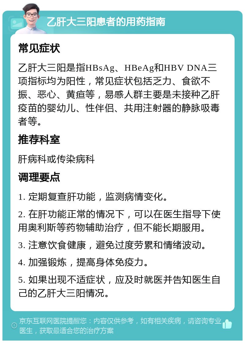 乙肝大三阳患者的用药指南 常见症状 乙肝大三阳是指HBsAg、HBeAg和HBV DNA三项指标均为阳性，常见症状包括乏力、食欲不振、恶心、黄疸等，易感人群主要是未接种乙肝疫苗的婴幼儿、性伴侣、共用注射器的静脉吸毒者等。 推荐科室 肝病科或传染病科 调理要点 1. 定期复查肝功能，监测病情变化。 2. 在肝功能正常的情况下，可以在医生指导下使用奥利斯等药物辅助治疗，但不能长期服用。 3. 注意饮食健康，避免过度劳累和情绪波动。 4. 加强锻炼，提高身体免疫力。 5. 如果出现不适症状，应及时就医并告知医生自己的乙肝大三阳情况。