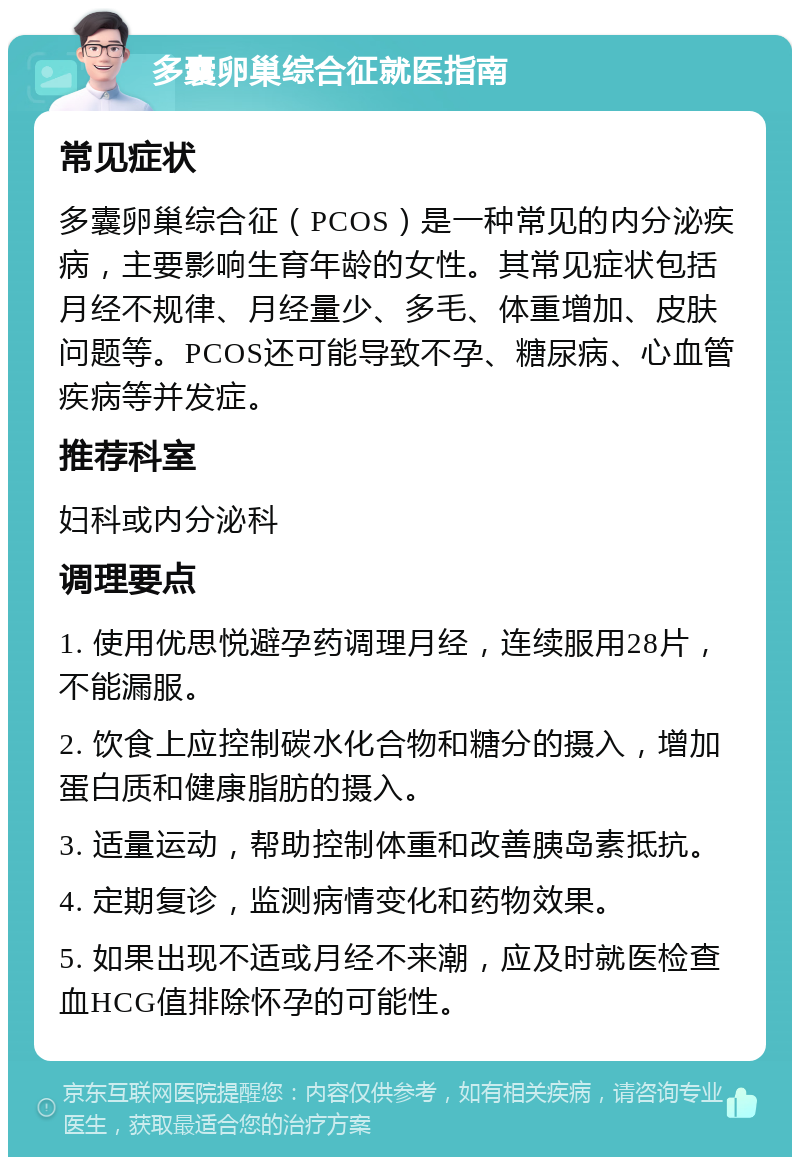 多囊卵巢综合征就医指南 常见症状 多囊卵巢综合征（PCOS）是一种常见的内分泌疾病，主要影响生育年龄的女性。其常见症状包括月经不规律、月经量少、多毛、体重增加、皮肤问题等。PCOS还可能导致不孕、糖尿病、心血管疾病等并发症。 推荐科室 妇科或内分泌科 调理要点 1. 使用优思悦避孕药调理月经，连续服用28片，不能漏服。 2. 饮食上应控制碳水化合物和糖分的摄入，增加蛋白质和健康脂肪的摄入。 3. 适量运动，帮助控制体重和改善胰岛素抵抗。 4. 定期复诊，监测病情变化和药物效果。 5. 如果出现不适或月经不来潮，应及时就医检查血HCG值排除怀孕的可能性。