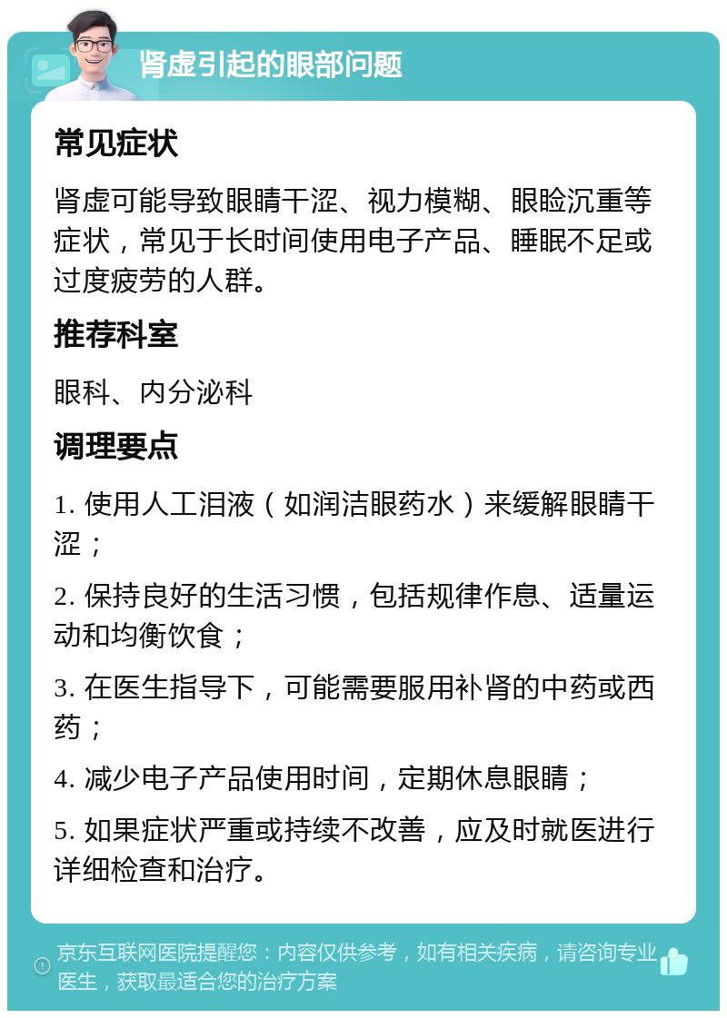 肾虚引起的眼部问题 常见症状 肾虚可能导致眼睛干涩、视力模糊、眼睑沉重等症状，常见于长时间使用电子产品、睡眠不足或过度疲劳的人群。 推荐科室 眼科、内分泌科 调理要点 1. 使用人工泪液（如润洁眼药水）来缓解眼睛干涩； 2. 保持良好的生活习惯，包括规律作息、适量运动和均衡饮食； 3. 在医生指导下，可能需要服用补肾的中药或西药； 4. 减少电子产品使用时间，定期休息眼睛； 5. 如果症状严重或持续不改善，应及时就医进行详细检查和治疗。