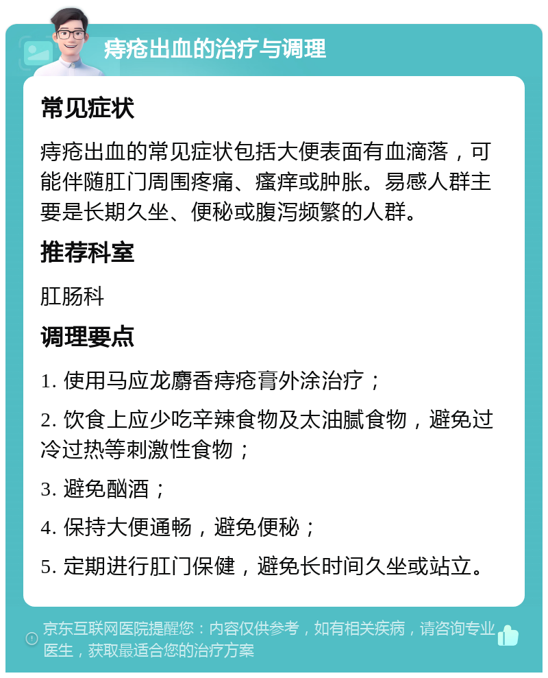 痔疮出血的治疗与调理 常见症状 痔疮出血的常见症状包括大便表面有血滴落，可能伴随肛门周围疼痛、瘙痒或肿胀。易感人群主要是长期久坐、便秘或腹泻频繁的人群。 推荐科室 肛肠科 调理要点 1. 使用马应龙麝香痔疮膏外涂治疗； 2. 饮食上应少吃辛辣食物及太油腻食物，避免过冷过热等刺激性食物； 3. 避免酗酒； 4. 保持大便通畅，避免便秘； 5. 定期进行肛门保健，避免长时间久坐或站立。