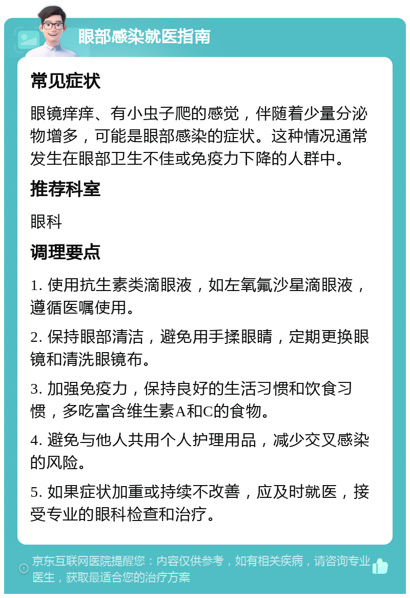 眼部感染就医指南 常见症状 眼镜痒痒、有小虫子爬的感觉，伴随着少量分泌物增多，可能是眼部感染的症状。这种情况通常发生在眼部卫生不佳或免疫力下降的人群中。 推荐科室 眼科 调理要点 1. 使用抗生素类滴眼液，如左氧氟沙星滴眼液，遵循医嘱使用。 2. 保持眼部清洁，避免用手揉眼睛，定期更换眼镜和清洗眼镜布。 3. 加强免疫力，保持良好的生活习惯和饮食习惯，多吃富含维生素A和C的食物。 4. 避免与他人共用个人护理用品，减少交叉感染的风险。 5. 如果症状加重或持续不改善，应及时就医，接受专业的眼科检查和治疗。