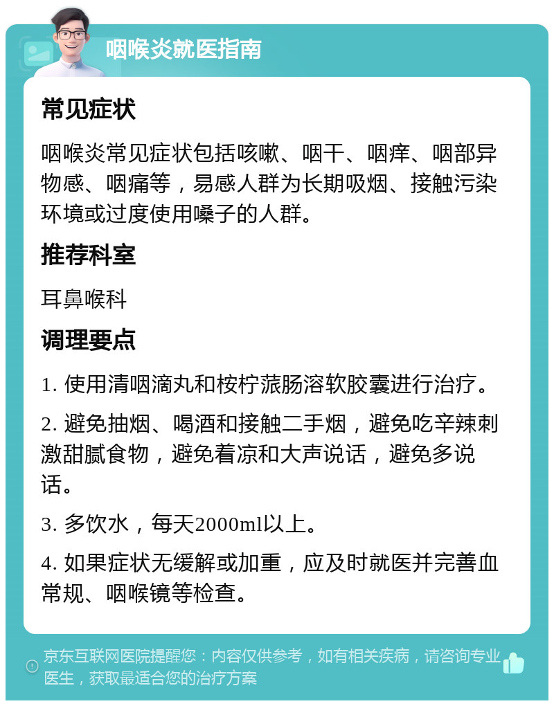 咽喉炎就医指南 常见症状 咽喉炎常见症状包括咳嗽、咽干、咽痒、咽部异物感、咽痛等，易感人群为长期吸烟、接触污染环境或过度使用嗓子的人群。 推荐科室 耳鼻喉科 调理要点 1. 使用清咽滴丸和桉柠蒎肠溶软胶囊进行治疗。 2. 避免抽烟、喝酒和接触二手烟，避免吃辛辣刺激甜腻食物，避免着凉和大声说话，避免多说话。 3. 多饮水，每天2000ml以上。 4. 如果症状无缓解或加重，应及时就医并完善血常规、咽喉镜等检查。