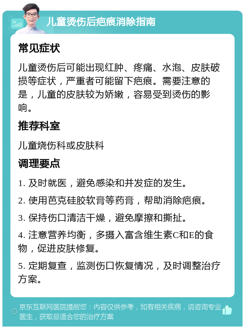 儿童烫伤后疤痕消除指南 常见症状 儿童烫伤后可能出现红肿、疼痛、水泡、皮肤破损等症状，严重者可能留下疤痕。需要注意的是，儿童的皮肤较为娇嫩，容易受到烫伤的影响。 推荐科室 儿童烧伤科或皮肤科 调理要点 1. 及时就医，避免感染和并发症的发生。 2. 使用芭克硅胶软膏等药膏，帮助消除疤痕。 3. 保持伤口清洁干燥，避免摩擦和撕扯。 4. 注意营养均衡，多摄入富含维生素C和E的食物，促进皮肤修复。 5. 定期复查，监测伤口恢复情况，及时调整治疗方案。