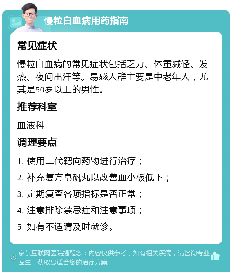 慢粒白血病用药指南 常见症状 慢粒白血病的常见症状包括乏力、体重减轻、发热、夜间出汗等。易感人群主要是中老年人，尤其是50岁以上的男性。 推荐科室 血液科 调理要点 1. 使用二代靶向药物进行治疗； 2. 补充复方皂矾丸以改善血小板低下； 3. 定期复查各项指标是否正常； 4. 注意排除禁忌症和注意事项； 5. 如有不适请及时就诊。