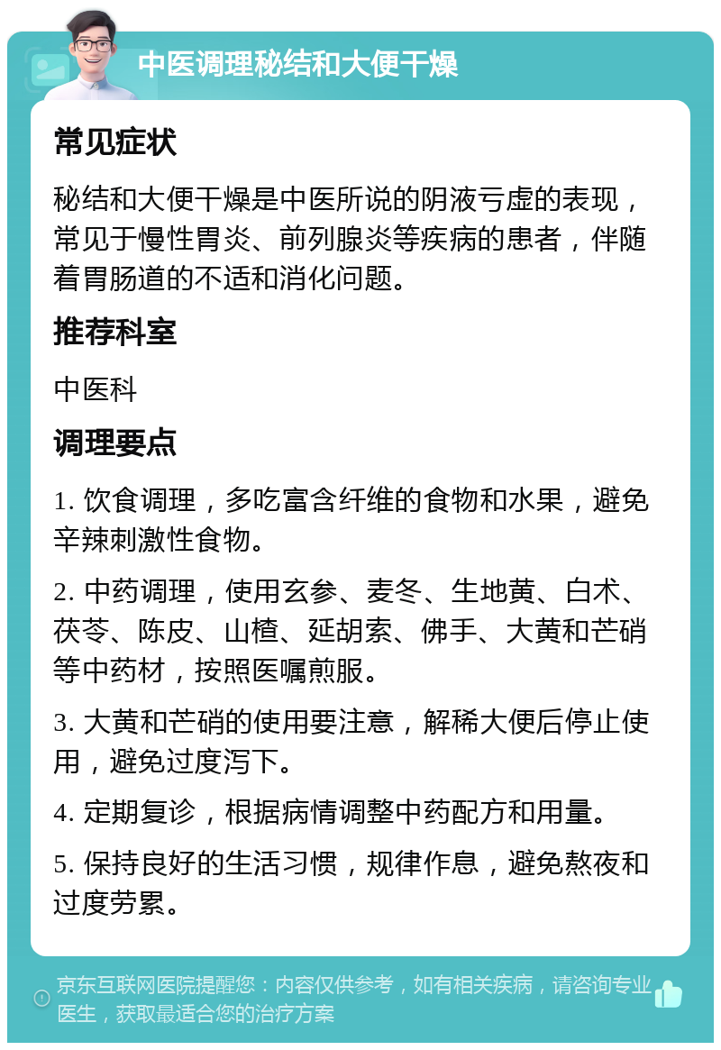 中医调理秘结和大便干燥 常见症状 秘结和大便干燥是中医所说的阴液亏虚的表现，常见于慢性胃炎、前列腺炎等疾病的患者，伴随着胃肠道的不适和消化问题。 推荐科室 中医科 调理要点 1. 饮食调理，多吃富含纤维的食物和水果，避免辛辣刺激性食物。 2. 中药调理，使用玄参、麦冬、生地黄、白术、茯苓、陈皮、山楂、延胡索、佛手、大黄和芒硝等中药材，按照医嘱煎服。 3. 大黄和芒硝的使用要注意，解稀大便后停止使用，避免过度泻下。 4. 定期复诊，根据病情调整中药配方和用量。 5. 保持良好的生活习惯，规律作息，避免熬夜和过度劳累。