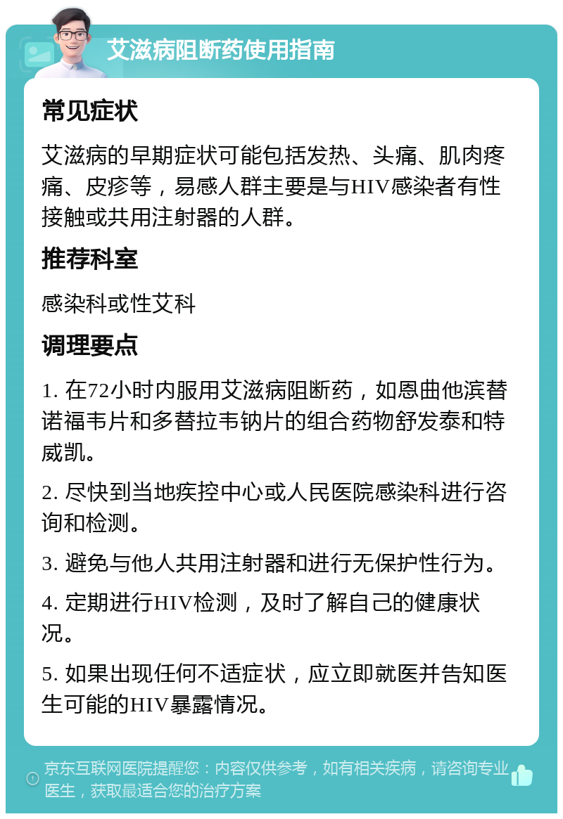 艾滋病阻断药使用指南 常见症状 艾滋病的早期症状可能包括发热、头痛、肌肉疼痛、皮疹等，易感人群主要是与HIV感染者有性接触或共用注射器的人群。 推荐科室 感染科或性艾科 调理要点 1. 在72小时内服用艾滋病阻断药，如恩曲他滨替诺福韦片和多替拉韦钠片的组合药物舒发泰和特威凯。 2. 尽快到当地疾控中心或人民医院感染科进行咨询和检测。 3. 避免与他人共用注射器和进行无保护性行为。 4. 定期进行HIV检测，及时了解自己的健康状况。 5. 如果出现任何不适症状，应立即就医并告知医生可能的HIV暴露情况。