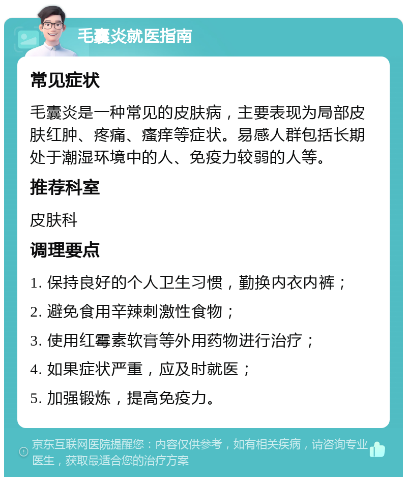 毛囊炎就医指南 常见症状 毛囊炎是一种常见的皮肤病，主要表现为局部皮肤红肿、疼痛、瘙痒等症状。易感人群包括长期处于潮湿环境中的人、免疫力较弱的人等。 推荐科室 皮肤科 调理要点 1. 保持良好的个人卫生习惯，勤换内衣内裤； 2. 避免食用辛辣刺激性食物； 3. 使用红霉素软膏等外用药物进行治疗； 4. 如果症状严重，应及时就医； 5. 加强锻炼，提高免疫力。