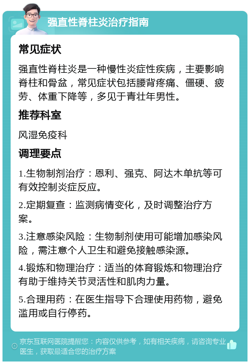 强直性脊柱炎治疗指南 常见症状 强直性脊柱炎是一种慢性炎症性疾病，主要影响脊柱和骨盆，常见症状包括腰背疼痛、僵硬、疲劳、体重下降等，多见于青壮年男性。 推荐科室 风湿免疫科 调理要点 1.生物制剂治疗：恩利、强克、阿达木单抗等可有效控制炎症反应。 2.定期复查：监测病情变化，及时调整治疗方案。 3.注意感染风险：生物制剂使用可能增加感染风险，需注意个人卫生和避免接触感染源。 4.锻炼和物理治疗：适当的体育锻炼和物理治疗有助于维持关节灵活性和肌肉力量。 5.合理用药：在医生指导下合理使用药物，避免滥用或自行停药。