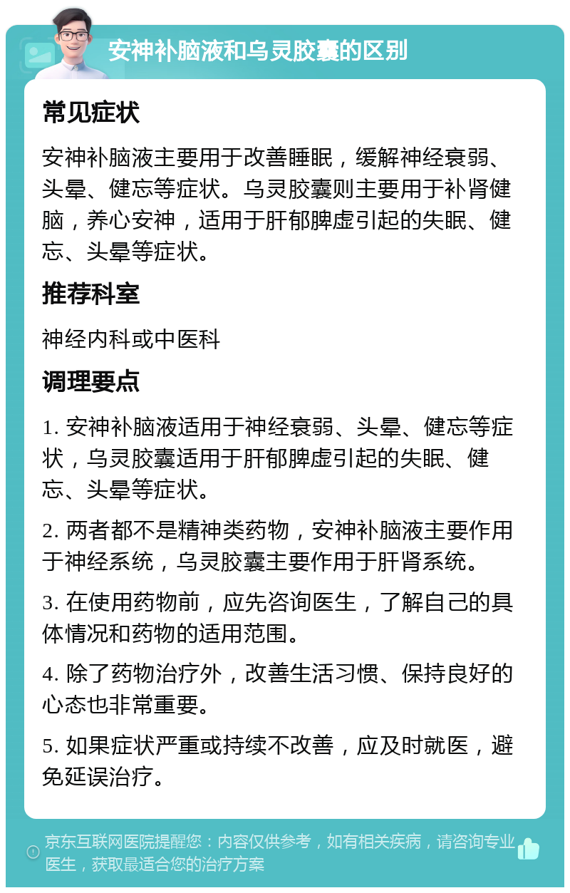 安神补脑液和乌灵胶囊的区别 常见症状 安神补脑液主要用于改善睡眠，缓解神经衰弱、头晕、健忘等症状。乌灵胶囊则主要用于补肾健脑，养心安神，适用于肝郁脾虚引起的失眠、健忘、头晕等症状。 推荐科室 神经内科或中医科 调理要点 1. 安神补脑液适用于神经衰弱、头晕、健忘等症状，乌灵胶囊适用于肝郁脾虚引起的失眠、健忘、头晕等症状。 2. 两者都不是精神类药物，安神补脑液主要作用于神经系统，乌灵胶囊主要作用于肝肾系统。 3. 在使用药物前，应先咨询医生，了解自己的具体情况和药物的适用范围。 4. 除了药物治疗外，改善生活习惯、保持良好的心态也非常重要。 5. 如果症状严重或持续不改善，应及时就医，避免延误治疗。