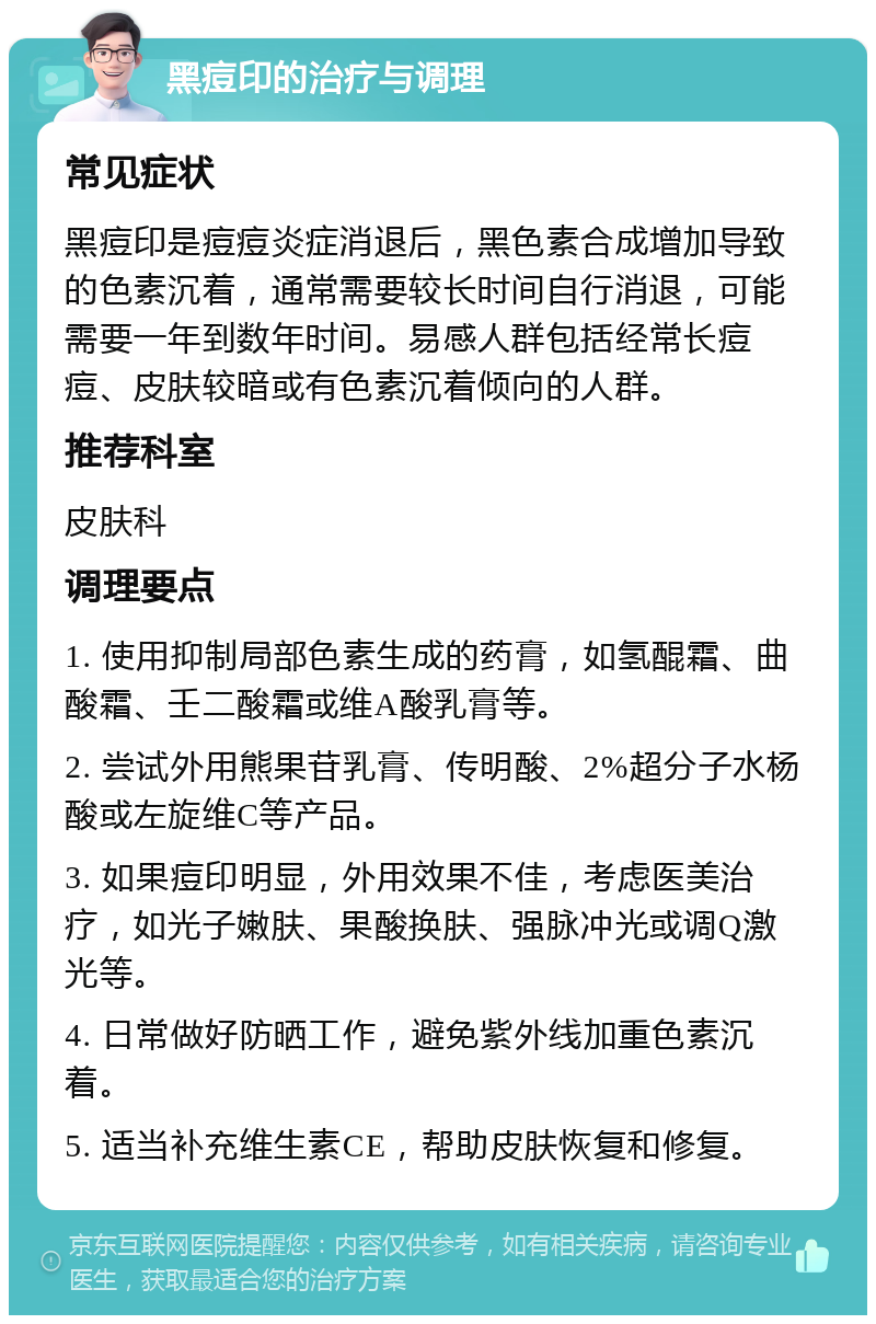 黑痘印的治疗与调理 常见症状 黑痘印是痘痘炎症消退后，黑色素合成增加导致的色素沉着，通常需要较长时间自行消退，可能需要一年到数年时间。易感人群包括经常长痘痘、皮肤较暗或有色素沉着倾向的人群。 推荐科室 皮肤科 调理要点 1. 使用抑制局部色素生成的药膏，如氢醌霜、曲酸霜、壬二酸霜或维A酸乳膏等。 2. 尝试外用熊果苷乳膏、传明酸、2%超分子水杨酸或左旋维C等产品。 3. 如果痘印明显，外用效果不佳，考虑医美治疗，如光子嫩肤、果酸换肤、强脉冲光或调Q激光等。 4. 日常做好防晒工作，避免紫外线加重色素沉着。 5. 适当补充维生素CE，帮助皮肤恢复和修复。