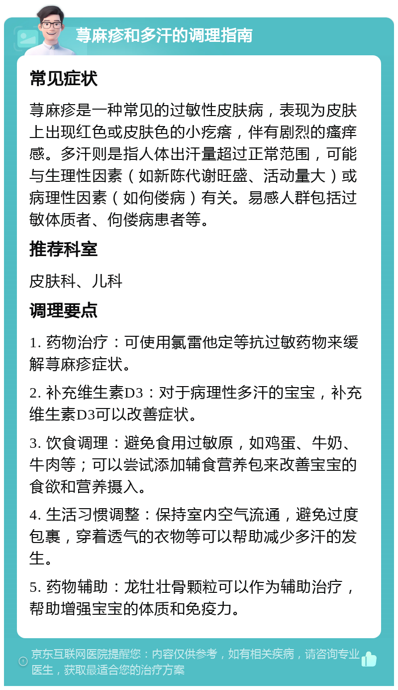 荨麻疹和多汗的调理指南 常见症状 荨麻疹是一种常见的过敏性皮肤病，表现为皮肤上出现红色或皮肤色的小疙瘩，伴有剧烈的瘙痒感。多汗则是指人体出汗量超过正常范围，可能与生理性因素（如新陈代谢旺盛、活动量大）或病理性因素（如佝偻病）有关。易感人群包括过敏体质者、佝偻病患者等。 推荐科室 皮肤科、儿科 调理要点 1. 药物治疗：可使用氯雷他定等抗过敏药物来缓解荨麻疹症状。 2. 补充维生素D3：对于病理性多汗的宝宝，补充维生素D3可以改善症状。 3. 饮食调理：避免食用过敏原，如鸡蛋、牛奶、牛肉等；可以尝试添加辅食营养包来改善宝宝的食欲和营养摄入。 4. 生活习惯调整：保持室内空气流通，避免过度包裹，穿着透气的衣物等可以帮助减少多汗的发生。 5. 药物辅助：龙牡壮骨颗粒可以作为辅助治疗，帮助增强宝宝的体质和免疫力。