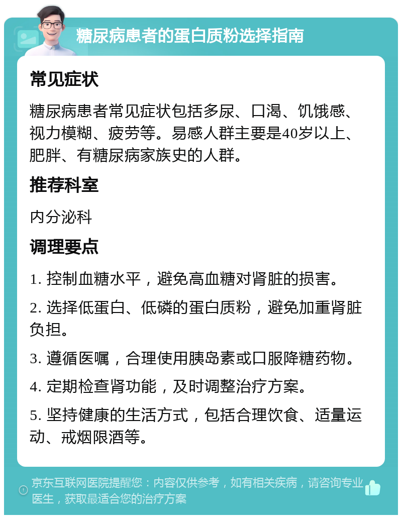 糖尿病患者的蛋白质粉选择指南 常见症状 糖尿病患者常见症状包括多尿、口渴、饥饿感、视力模糊、疲劳等。易感人群主要是40岁以上、肥胖、有糖尿病家族史的人群。 推荐科室 内分泌科 调理要点 1. 控制血糖水平，避免高血糖对肾脏的损害。 2. 选择低蛋白、低磷的蛋白质粉，避免加重肾脏负担。 3. 遵循医嘱，合理使用胰岛素或口服降糖药物。 4. 定期检查肾功能，及时调整治疗方案。 5. 坚持健康的生活方式，包括合理饮食、适量运动、戒烟限酒等。