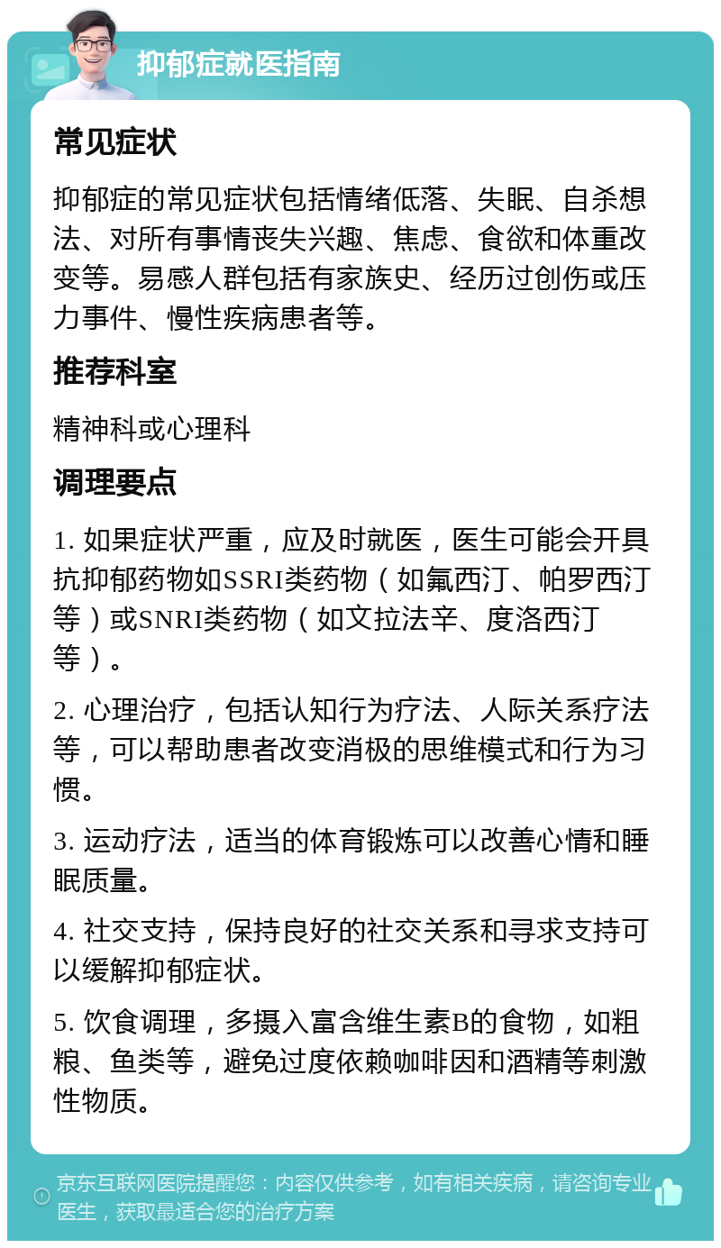 抑郁症就医指南 常见症状 抑郁症的常见症状包括情绪低落、失眠、自杀想法、对所有事情丧失兴趣、焦虑、食欲和体重改变等。易感人群包括有家族史、经历过创伤或压力事件、慢性疾病患者等。 推荐科室 精神科或心理科 调理要点 1. 如果症状严重，应及时就医，医生可能会开具抗抑郁药物如SSRI类药物（如氟西汀、帕罗西汀等）或SNRI类药物（如文拉法辛、度洛西汀等）。 2. 心理治疗，包括认知行为疗法、人际关系疗法等，可以帮助患者改变消极的思维模式和行为习惯。 3. 运动疗法，适当的体育锻炼可以改善心情和睡眠质量。 4. 社交支持，保持良好的社交关系和寻求支持可以缓解抑郁症状。 5. 饮食调理，多摄入富含维生素B的食物，如粗粮、鱼类等，避免过度依赖咖啡因和酒精等刺激性物质。