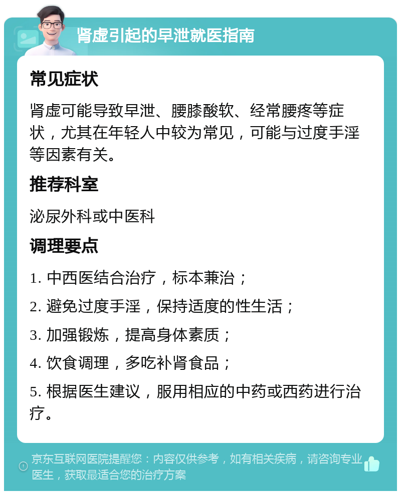 肾虚引起的早泄就医指南 常见症状 肾虚可能导致早泄、腰膝酸软、经常腰疼等症状，尤其在年轻人中较为常见，可能与过度手淫等因素有关。 推荐科室 泌尿外科或中医科 调理要点 1. 中西医结合治疗，标本兼治； 2. 避免过度手淫，保持适度的性生活； 3. 加强锻炼，提高身体素质； 4. 饮食调理，多吃补肾食品； 5. 根据医生建议，服用相应的中药或西药进行治疗。