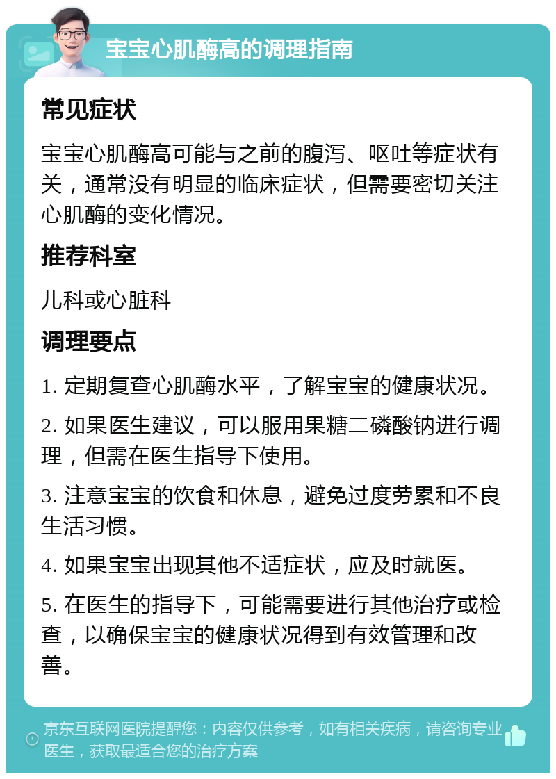 宝宝心肌酶高的调理指南 常见症状 宝宝心肌酶高可能与之前的腹泻、呕吐等症状有关，通常没有明显的临床症状，但需要密切关注心肌酶的变化情况。 推荐科室 儿科或心脏科 调理要点 1. 定期复查心肌酶水平，了解宝宝的健康状况。 2. 如果医生建议，可以服用果糖二磷酸钠进行调理，但需在医生指导下使用。 3. 注意宝宝的饮食和休息，避免过度劳累和不良生活习惯。 4. 如果宝宝出现其他不适症状，应及时就医。 5. 在医生的指导下，可能需要进行其他治疗或检查，以确保宝宝的健康状况得到有效管理和改善。