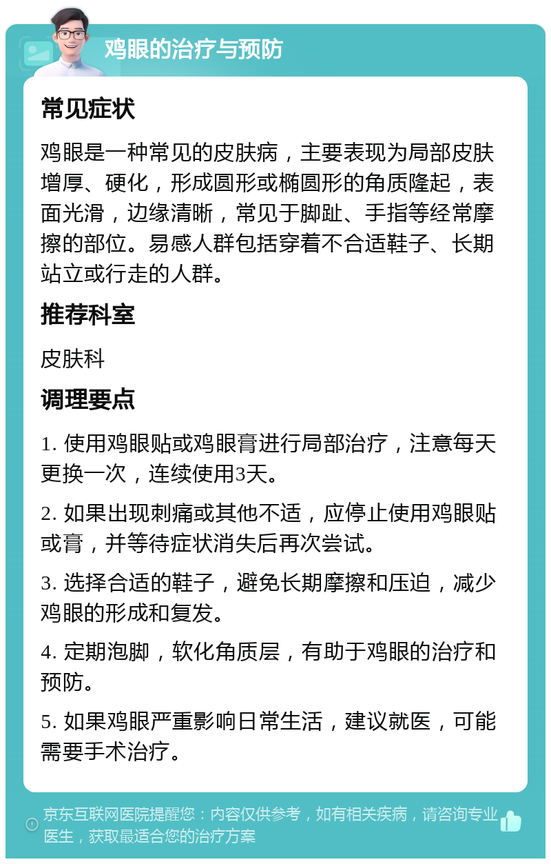 鸡眼的治疗与预防 常见症状 鸡眼是一种常见的皮肤病，主要表现为局部皮肤增厚、硬化，形成圆形或椭圆形的角质隆起，表面光滑，边缘清晰，常见于脚趾、手指等经常摩擦的部位。易感人群包括穿着不合适鞋子、长期站立或行走的人群。 推荐科室 皮肤科 调理要点 1. 使用鸡眼贴或鸡眼膏进行局部治疗，注意每天更换一次，连续使用3天。 2. 如果出现刺痛或其他不适，应停止使用鸡眼贴或膏，并等待症状消失后再次尝试。 3. 选择合适的鞋子，避免长期摩擦和压迫，减少鸡眼的形成和复发。 4. 定期泡脚，软化角质层，有助于鸡眼的治疗和预防。 5. 如果鸡眼严重影响日常生活，建议就医，可能需要手术治疗。