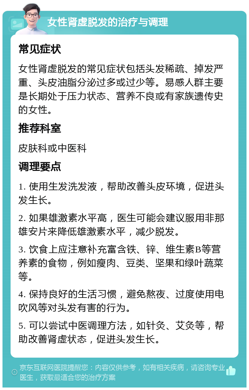 女性肾虚脱发的治疗与调理 常见症状 女性肾虚脱发的常见症状包括头发稀疏、掉发严重、头皮油脂分泌过多或过少等。易感人群主要是长期处于压力状态、营养不良或有家族遗传史的女性。 推荐科室 皮肤科或中医科 调理要点 1. 使用生发洗发液，帮助改善头皮环境，促进头发生长。 2. 如果雄激素水平高，医生可能会建议服用非那雄安片来降低雄激素水平，减少脱发。 3. 饮食上应注意补充富含铁、锌、维生素B等营养素的食物，例如瘦肉、豆类、坚果和绿叶蔬菜等。 4. 保持良好的生活习惯，避免熬夜、过度使用电吹风等对头发有害的行为。 5. 可以尝试中医调理方法，如针灸、艾灸等，帮助改善肾虚状态，促进头发生长。