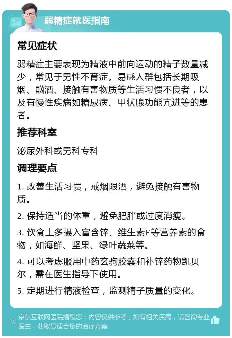 弱精症就医指南 常见症状 弱精症主要表现为精液中前向运动的精子数量减少，常见于男性不育症。易感人群包括长期吸烟、酗酒、接触有害物质等生活习惯不良者，以及有慢性疾病如糖尿病、甲状腺功能亢进等的患者。 推荐科室 泌尿外科或男科专科 调理要点 1. 改善生活习惯，戒烟限酒，避免接触有害物质。 2. 保持适当的体重，避免肥胖或过度消瘦。 3. 饮食上多摄入富含锌、维生素E等营养素的食物，如海鲜、坚果、绿叶蔬菜等。 4. 可以考虑服用中药玄驹胶囊和补锌药物凯贝尔，需在医生指导下使用。 5. 定期进行精液检查，监测精子质量的变化。