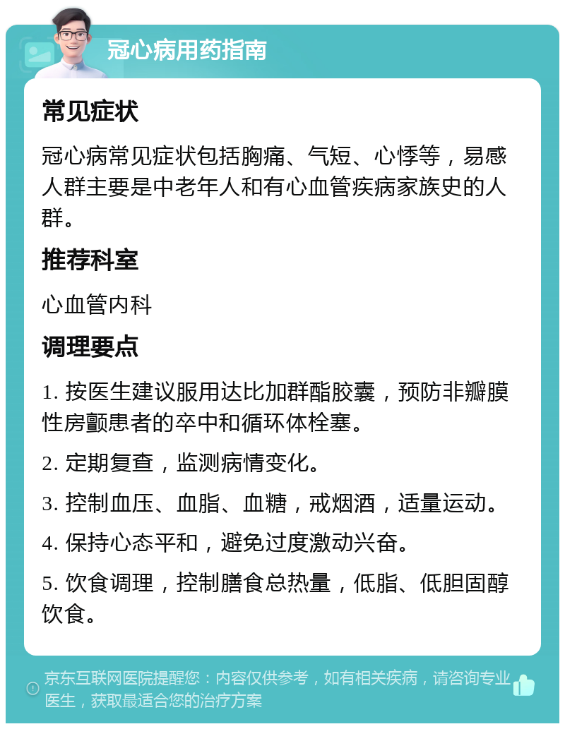 冠心病用药指南 常见症状 冠心病常见症状包括胸痛、气短、心悸等，易感人群主要是中老年人和有心血管疾病家族史的人群。 推荐科室 心血管内科 调理要点 1. 按医生建议服用达比加群酯胶囊，预防非瓣膜性房颤患者的卒中和循环体栓塞。 2. 定期复查，监测病情变化。 3. 控制血压、血脂、血糖，戒烟酒，适量运动。 4. 保持心态平和，避免过度激动兴奋。 5. 饮食调理，控制膳食总热量，低脂、低胆固醇饮食。