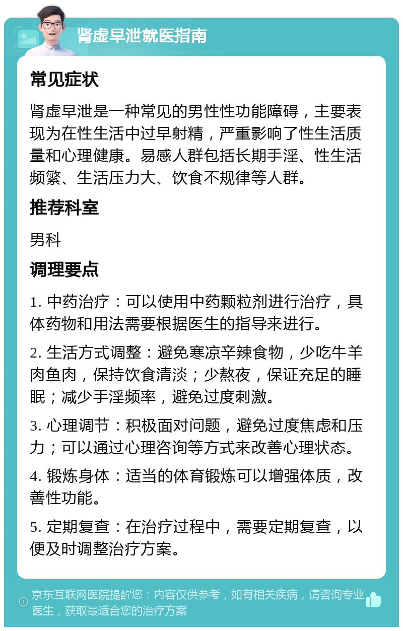 肾虚早泄就医指南 常见症状 肾虚早泄是一种常见的男性性功能障碍，主要表现为在性生活中过早射精，严重影响了性生活质量和心理健康。易感人群包括长期手淫、性生活频繁、生活压力大、饮食不规律等人群。 推荐科室 男科 调理要点 1. 中药治疗：可以使用中药颗粒剂进行治疗，具体药物和用法需要根据医生的指导来进行。 2. 生活方式调整：避免寒凉辛辣食物，少吃牛羊肉鱼肉，保持饮食清淡；少熬夜，保证充足的睡眠；减少手淫频率，避免过度刺激。 3. 心理调节：积极面对问题，避免过度焦虑和压力；可以通过心理咨询等方式来改善心理状态。 4. 锻炼身体：适当的体育锻炼可以增强体质，改善性功能。 5. 定期复查：在治疗过程中，需要定期复查，以便及时调整治疗方案。