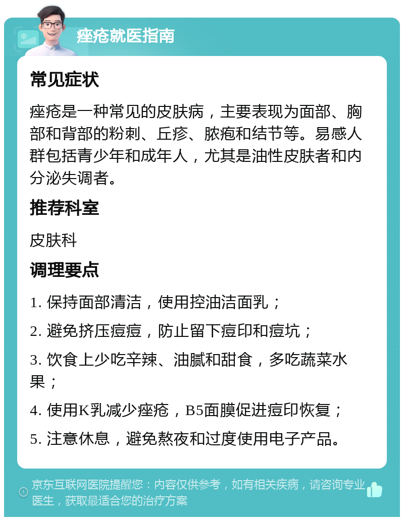 痤疮就医指南 常见症状 痤疮是一种常见的皮肤病，主要表现为面部、胸部和背部的粉刺、丘疹、脓疱和结节等。易感人群包括青少年和成年人，尤其是油性皮肤者和内分泌失调者。 推荐科室 皮肤科 调理要点 1. 保持面部清洁，使用控油洁面乳； 2. 避免挤压痘痘，防止留下痘印和痘坑； 3. 饮食上少吃辛辣、油腻和甜食，多吃蔬菜水果； 4. 使用K乳减少痤疮，B5面膜促进痘印恢复； 5. 注意休息，避免熬夜和过度使用电子产品。