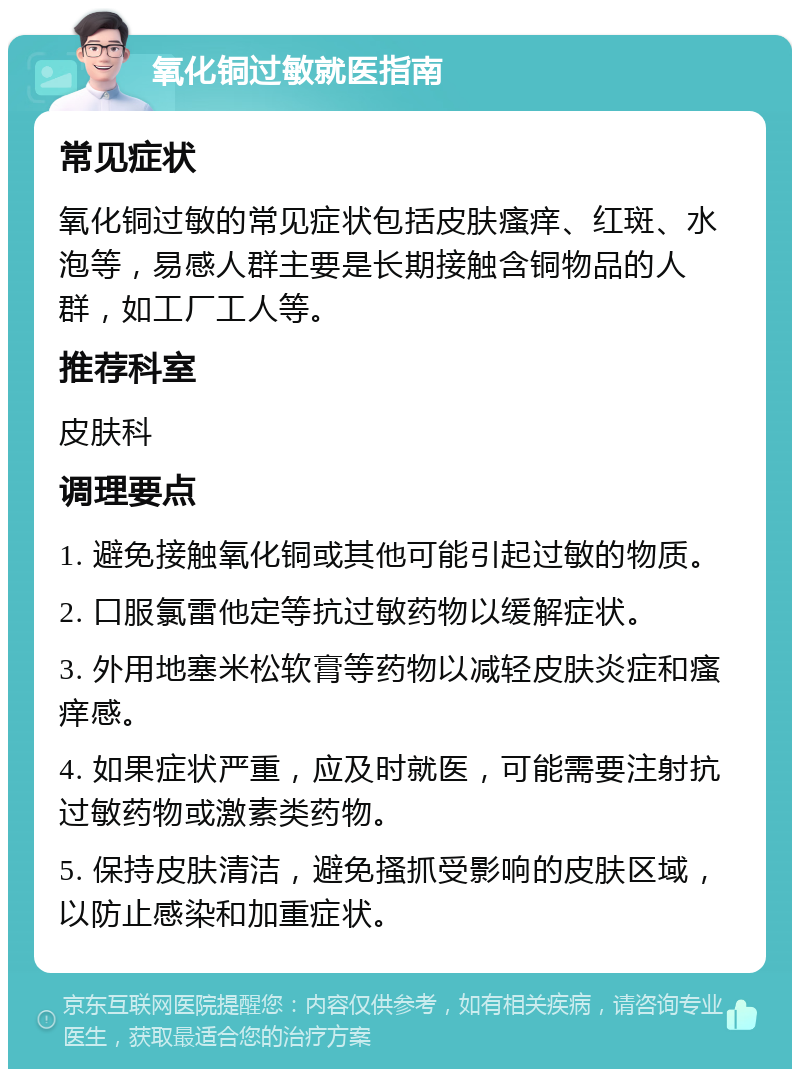 氧化铜过敏就医指南 常见症状 氧化铜过敏的常见症状包括皮肤瘙痒、红斑、水泡等，易感人群主要是长期接触含铜物品的人群，如工厂工人等。 推荐科室 皮肤科 调理要点 1. 避免接触氧化铜或其他可能引起过敏的物质。 2. 口服氯雷他定等抗过敏药物以缓解症状。 3. 外用地塞米松软膏等药物以减轻皮肤炎症和瘙痒感。 4. 如果症状严重，应及时就医，可能需要注射抗过敏药物或激素类药物。 5. 保持皮肤清洁，避免搔抓受影响的皮肤区域，以防止感染和加重症状。