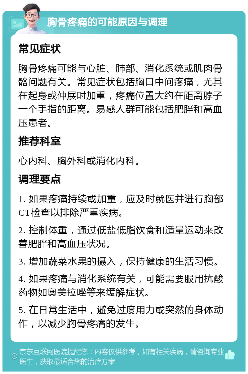 胸骨疼痛的可能原因与调理 常见症状 胸骨疼痛可能与心脏、肺部、消化系统或肌肉骨骼问题有关。常见症状包括胸口中间疼痛，尤其在起身或伸展时加重，疼痛位置大约在距离脖子一个手指的距离。易感人群可能包括肥胖和高血压患者。 推荐科室 心内科、胸外科或消化内科。 调理要点 1. 如果疼痛持续或加重，应及时就医并进行胸部CT检查以排除严重疾病。 2. 控制体重，通过低盐低脂饮食和适量运动来改善肥胖和高血压状况。 3. 增加蔬菜水果的摄入，保持健康的生活习惯。 4. 如果疼痛与消化系统有关，可能需要服用抗酸药物如奥美拉唑等来缓解症状。 5. 在日常生活中，避免过度用力或突然的身体动作，以减少胸骨疼痛的发生。