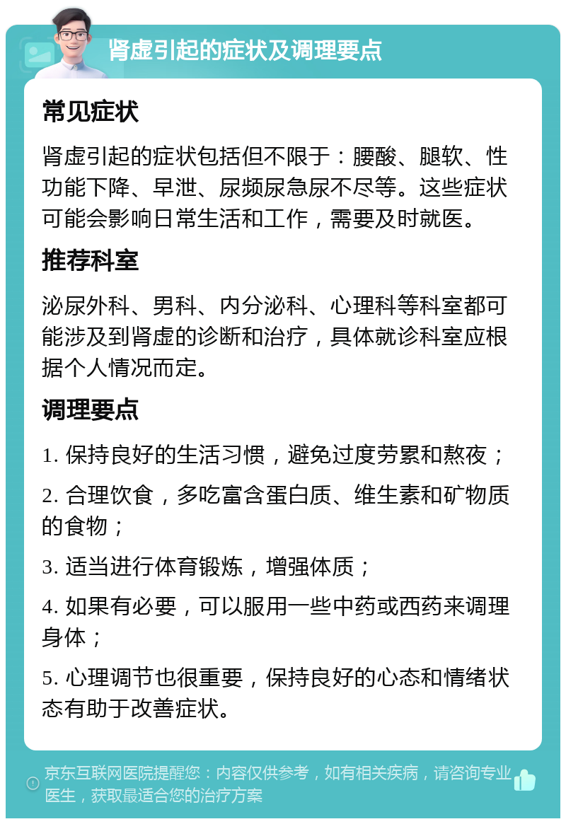 肾虚引起的症状及调理要点 常见症状 肾虚引起的症状包括但不限于：腰酸、腿软、性功能下降、早泄、尿频尿急尿不尽等。这些症状可能会影响日常生活和工作，需要及时就医。 推荐科室 泌尿外科、男科、内分泌科、心理科等科室都可能涉及到肾虚的诊断和治疗，具体就诊科室应根据个人情况而定。 调理要点 1. 保持良好的生活习惯，避免过度劳累和熬夜； 2. 合理饮食，多吃富含蛋白质、维生素和矿物质的食物； 3. 适当进行体育锻炼，增强体质； 4. 如果有必要，可以服用一些中药或西药来调理身体； 5. 心理调节也很重要，保持良好的心态和情绪状态有助于改善症状。