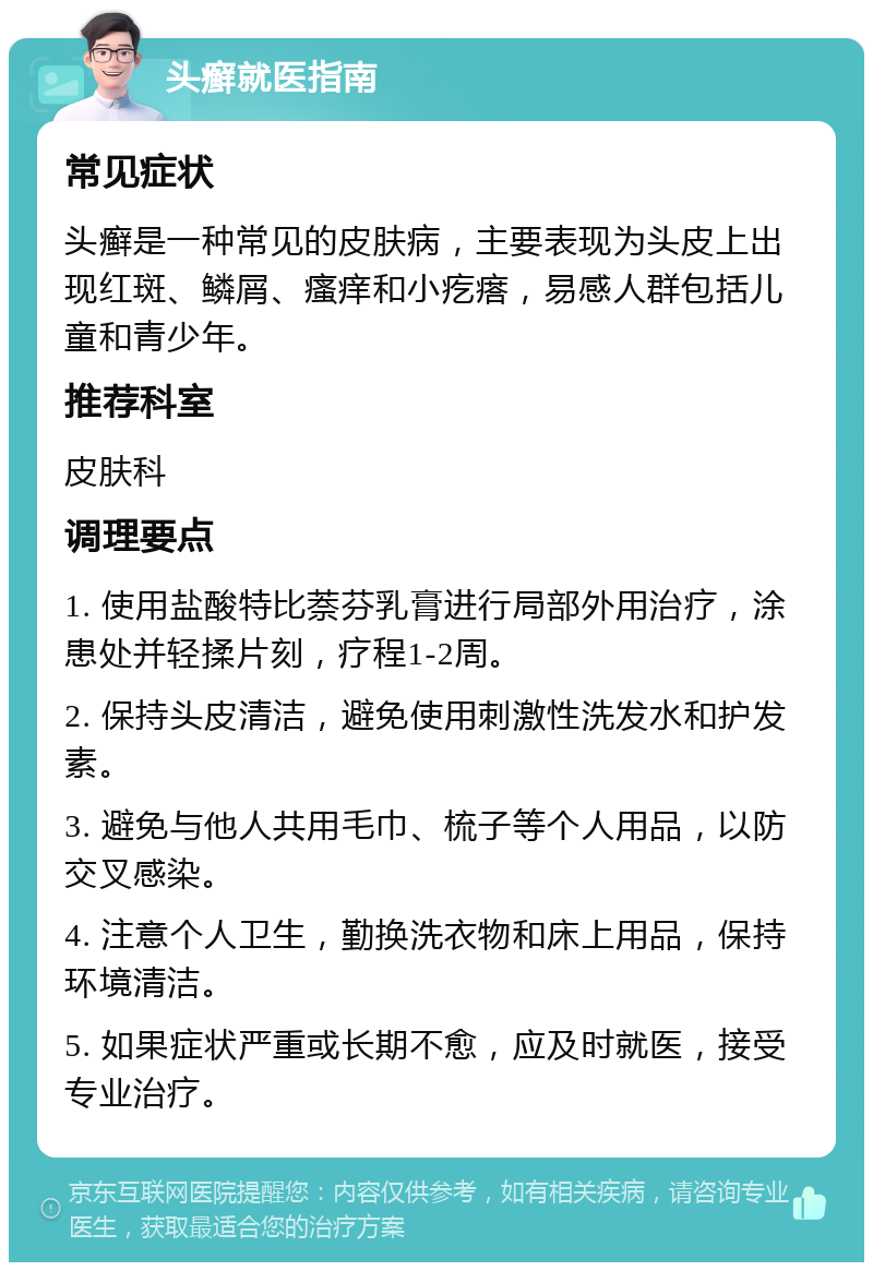 头癣就医指南 常见症状 头癣是一种常见的皮肤病，主要表现为头皮上出现红斑、鳞屑、瘙痒和小疙瘩，易感人群包括儿童和青少年。 推荐科室 皮肤科 调理要点 1. 使用盐酸特比萘芬乳膏进行局部外用治疗，涂患处并轻揉片刻，疗程1-2周。 2. 保持头皮清洁，避免使用刺激性洗发水和护发素。 3. 避免与他人共用毛巾、梳子等个人用品，以防交叉感染。 4. 注意个人卫生，勤换洗衣物和床上用品，保持环境清洁。 5. 如果症状严重或长期不愈，应及时就医，接受专业治疗。