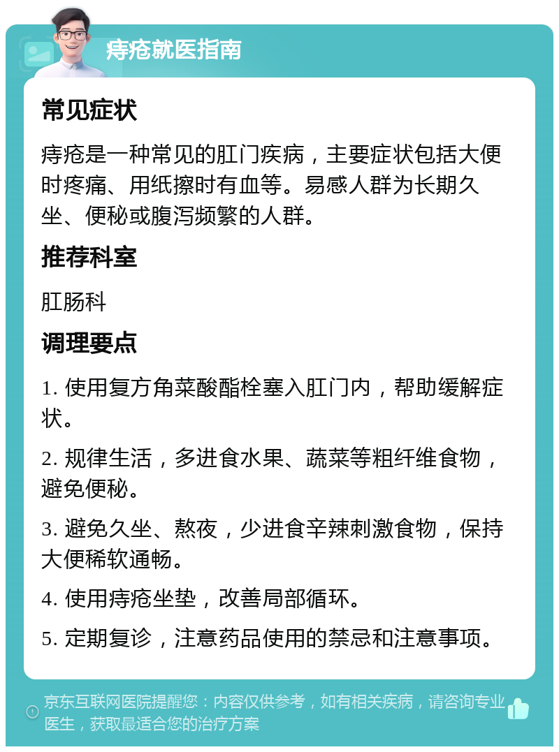 痔疮就医指南 常见症状 痔疮是一种常见的肛门疾病，主要症状包括大便时疼痛、用纸擦时有血等。易感人群为长期久坐、便秘或腹泻频繁的人群。 推荐科室 肛肠科 调理要点 1. 使用复方角菜酸酯栓塞入肛门内，帮助缓解症状。 2. 规律生活，多进食水果、蔬菜等粗纤维食物，避免便秘。 3. 避免久坐、熬夜，少进食辛辣刺激食物，保持大便稀软通畅。 4. 使用痔疮坐垫，改善局部循环。 5. 定期复诊，注意药品使用的禁忌和注意事项。