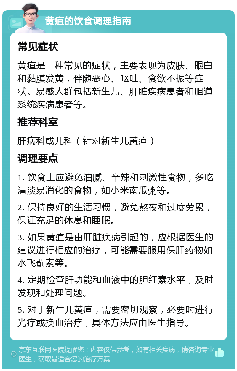 黄疸的饮食调理指南 常见症状 黄疸是一种常见的症状，主要表现为皮肤、眼白和黏膜发黄，伴随恶心、呕吐、食欲不振等症状。易感人群包括新生儿、肝脏疾病患者和胆道系统疾病患者等。 推荐科室 肝病科或儿科（针对新生儿黄疸） 调理要点 1. 饮食上应避免油腻、辛辣和刺激性食物，多吃清淡易消化的食物，如小米南瓜粥等。 2. 保持良好的生活习惯，避免熬夜和过度劳累，保证充足的休息和睡眠。 3. 如果黄疸是由肝脏疾病引起的，应根据医生的建议进行相应的治疗，可能需要服用保肝药物如水飞蓟素等。 4. 定期检查肝功能和血液中的胆红素水平，及时发现和处理问题。 5. 对于新生儿黄疸，需要密切观察，必要时进行光疗或换血治疗，具体方法应由医生指导。