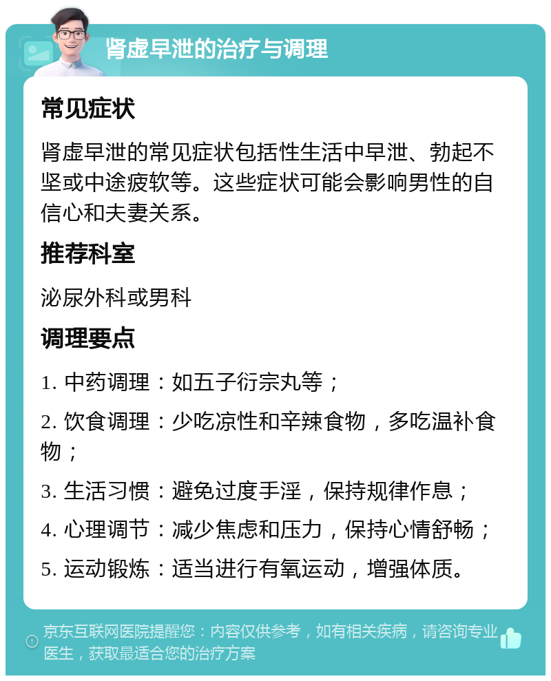 肾虚早泄的治疗与调理 常见症状 肾虚早泄的常见症状包括性生活中早泄、勃起不坚或中途疲软等。这些症状可能会影响男性的自信心和夫妻关系。 推荐科室 泌尿外科或男科 调理要点 1. 中药调理：如五子衍宗丸等； 2. 饮食调理：少吃凉性和辛辣食物，多吃温补食物； 3. 生活习惯：避免过度手淫，保持规律作息； 4. 心理调节：减少焦虑和压力，保持心情舒畅； 5. 运动锻炼：适当进行有氧运动，增强体质。