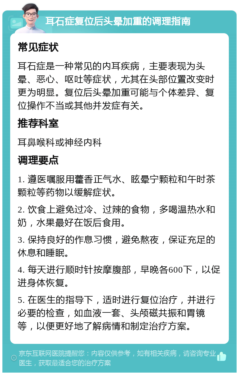 耳石症复位后头晕加重的调理指南 常见症状 耳石症是一种常见的内耳疾病，主要表现为头晕、恶心、呕吐等症状，尤其在头部位置改变时更为明显。复位后头晕加重可能与个体差异、复位操作不当或其他并发症有关。 推荐科室 耳鼻喉科或神经内科 调理要点 1. 遵医嘱服用藿香正气水、眩晕宁颗粒和午时茶颗粒等药物以缓解症状。 2. 饮食上避免过冷、过辣的食物，多喝温热水和奶，水果最好在饭后食用。 3. 保持良好的作息习惯，避免熬夜，保证充足的休息和睡眠。 4. 每天进行顺时针按摩腹部，早晚各600下，以促进身体恢复。 5. 在医生的指导下，适时进行复位治疗，并进行必要的检查，如血液一套、头颅磁共振和胃镜等，以便更好地了解病情和制定治疗方案。