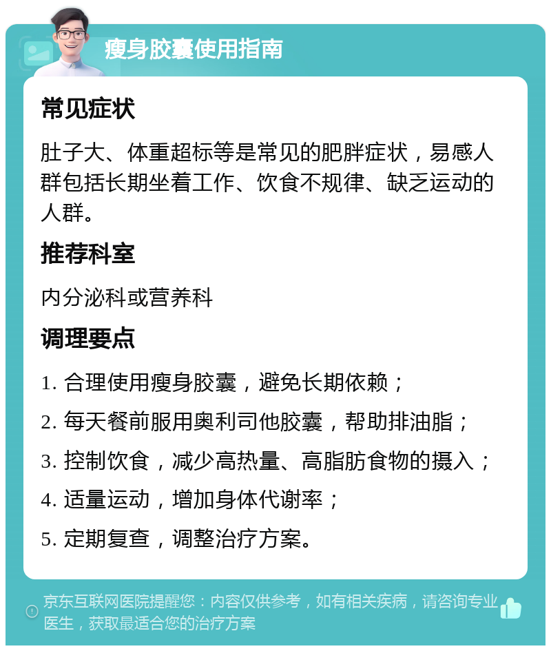 瘦身胶囊使用指南 常见症状 肚子大、体重超标等是常见的肥胖症状，易感人群包括长期坐着工作、饮食不规律、缺乏运动的人群。 推荐科室 内分泌科或营养科 调理要点 1. 合理使用瘦身胶囊，避免长期依赖； 2. 每天餐前服用奥利司他胶囊，帮助排油脂； 3. 控制饮食，减少高热量、高脂肪食物的摄入； 4. 适量运动，增加身体代谢率； 5. 定期复查，调整治疗方案。